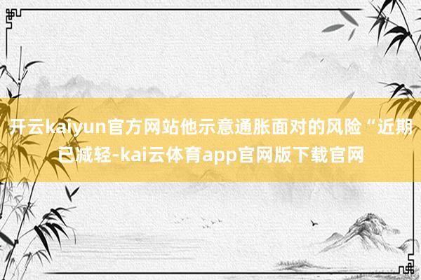 开云kaiyun官方网站他示意通胀面对的风险“近期已减轻-kai云体育app官网版下载官网