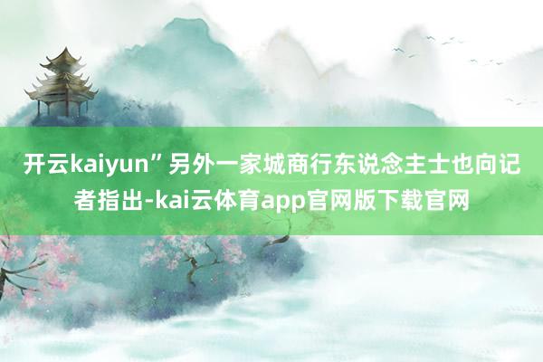 开云kaiyun”　　另外一家城商行东说念主士也向记者指出-kai云体育app官网版下载官网