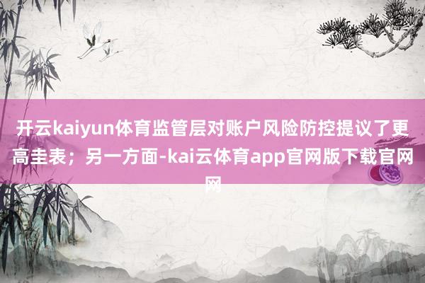 开云kaiyun体育监管层对账户风险防控提议了更高圭表；另一方面-kai云体育app官网版下载官网