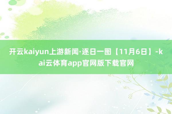 开云kaiyun上游新闻·逐日一图【11月6日】-kai云体育app官网版下载官网