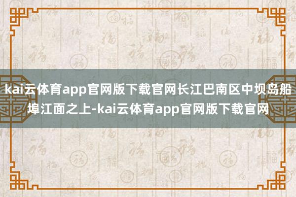 kai云体育app官网版下载官网长江巴南区中坝岛船埠江面之上-kai云体育app官网版下载官网