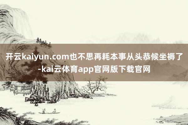 开云kaiyun.com也不思再耗本事从头恭候坐褥了-kai云体育app官网版下载官网