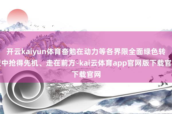 开云kaiyun体育奋勉在动力等各界限全面绿色转型中抢得先机、走在前方-kai云体育app官网版下载官网