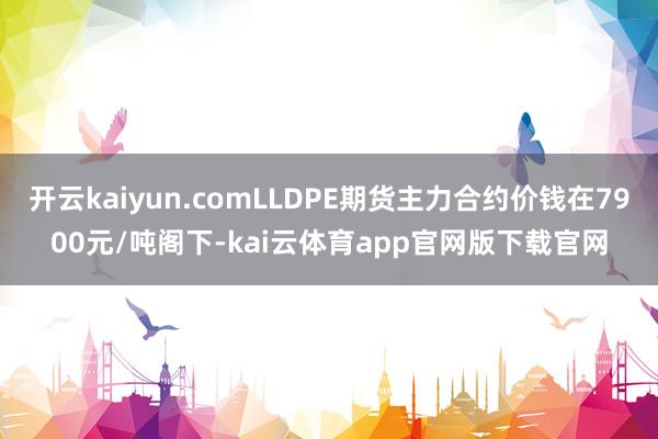 开云kaiyun.comLLDPE期货主力合约价钱在7900元/吨阁下-kai云体育app官网版下载官网