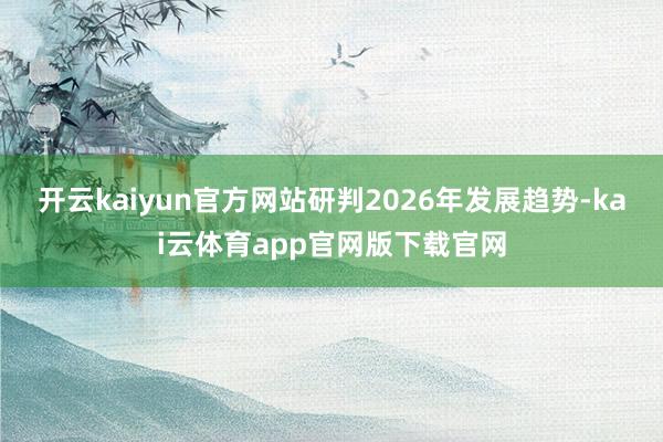 开云kaiyun官方网站研判2026年发展趋势-kai云体育app官网版下载官网