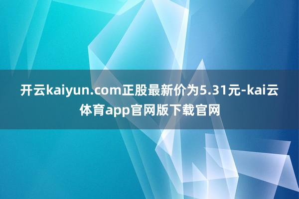 开云kaiyun.com正股最新价为5.31元-kai云体育app官网版下载官网