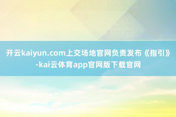 开云kaiyun.com上交场地官网负责发布《指引》-kai云体育app官网版下载官网