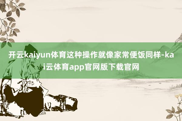 开云kaiyun体育这种操作就像家常便饭同样-kai云体育app官网版下载官网