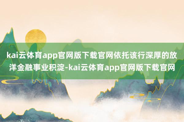 kai云体育app官网版下载官网依托该行深厚的放洋金融事业积淀-kai云体育app官网版下载官网