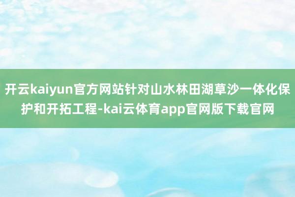 开云kaiyun官方网站针对山水林田湖草沙一体化保护和开拓工程-kai云体育app官网版下载官网
