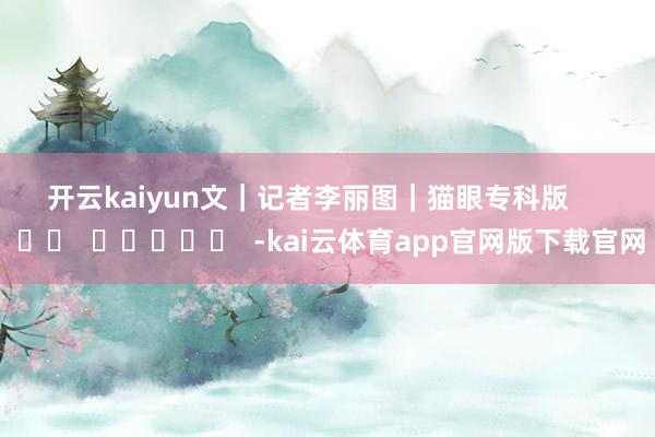 开云kaiyun　　文｜记者李丽　　图｜猫眼专科版      		  					  -kai云体育app官网版下载官网