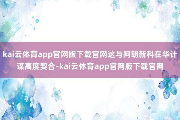 kai云体育app官网版下载官网这与阿朗新科在华计谋高度契合-kai云体育app官网版下载官网